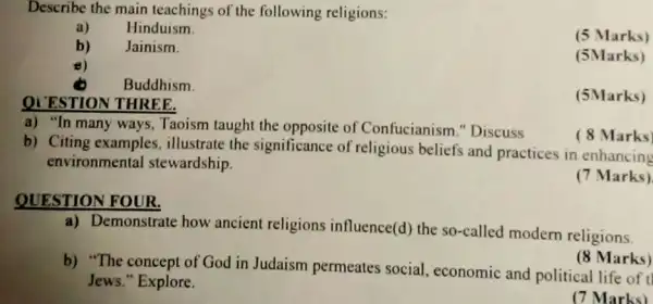 Describe the main teachings of the following religions:
a) Hinduism.
b) Jainism.
(5 Marks)
8)
(5Marks)
Buddhism.
QI ESTION THREE.
(5Marks)
a) "In many ways.Taoism taught the opposite of Confucianism "Discuss
b) Citing examples illustrate the significance of religious beliefs and practices in enhancing
environmental stewardship.
(8 Marks)
(7 Marks)
QUESTION FOUR.
a) Demonstrate how ancient religions influence(d) the so-called modern religions.
(8 Marks)
b) "The concept of God in Judaism permeates social.economic and political life of
Jews." Explore.
(7 Marks)