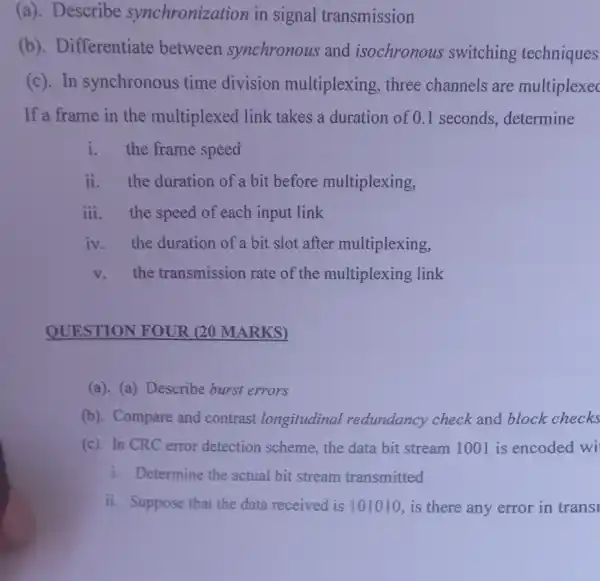 (a). Describe synchronization in signal transmission
(b). Differentiate between synchronous and isochronous switching techniques
(c). In synchronous time division multiplexing, three channels are multiplexec
If a frame in the multiplexed link takes a duration of 0.1 seconds.determine
i.the frame speed
ii. the duration of a bit before multiplexing,
iii. the speed of each input link
iv. the duration of a bit slot after multiplexing,
v.the transmission rate of the multiplexing link
QUESTION FOUR (20 MARKS)
(a). (a) Describe burst errors
(b). Compare and contrast longitudinal redundancy check and block checks
(c). In CRC error detection scheme, the data bit stream 1001 is encoded wi
i. Determine the actual bit stream transmitted
ii. Suppose that the data received is 101010, is there any error in transi