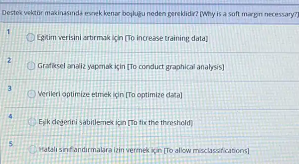 Destek vektor makinasinda esnek kenar boşlugu neden gereklidir?[Why is a soft margin necessary?
Egitim verisini artirmakiçin [To increase training data]
Grafiksel analiz yapmak için [To conduct graphical analysis)
Verileri optimize etmekiçin [To optimize data]
Eşik degerini sabitlemek için [To fix the threshold]
Hatali siniflandirmalara zin vermek için [To allow misclassifications]