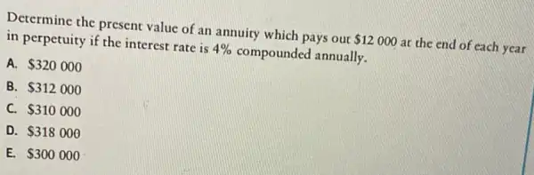 Determine the present value of an annuity which pays out 12000 at the end of each year
in perpetuity if the interest rate is 4%  compounded annually.
A. 320000
B. 312000
C. 310000
D. 318000
E. 300000