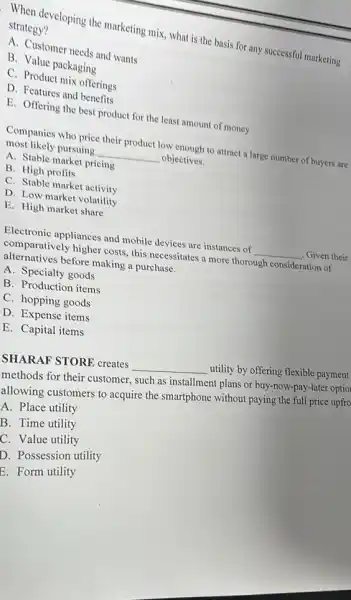 When developing the marketing mix, what is the basis for any successful marketing strategy?
A. Customer needs and wants
B. Value packaging
C. Product mix offerings
D. Features and benefits
E. Offering the best product for the least amount of money
Companies who price their product low enough to attract a large number of buyers are
most likely pursuing __ objectives.
A. Stable market pricing
B. High profits
C. Stable market activity
D. Low market volatility
E. High market share
Electronic appliances and mobile devices are instances of __ , Given their
comparatively higher costs this necessitates a more thorough consideration of
alternatives before making a purchase.
A. Specialty goods
B. Production items
C. hopping goods
D. Expense items
E. Capital items
SHARAF STORE creates __ utility by offering flexible payment
methods for their customer.such as installment plans or buy-now-pay-later optiol
allowing customers to acquire the smartphone without paying the full price upfro
A. Place utility
B. Time utility
C. Value utility
D. Possession utility
E. Form utility