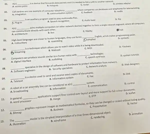 A(n) __
is a device that forwards data packets and it is needed to link a LAN to another network.
A. access point
B. hotspots
C. router
02.
Call centres are one example of computer telephony
__
where companies use database:and telephones for telemarketing.
D. wireless adapter
A. integration
B. communication system
c feedback
03. __
is an auxiliary program used to play multimedia files.
D. media
A. Plug-in
B. Speech recognition
C. Audio layer
D. Rip
04. A(n) __
Joins multiple computers (or other network devices) together to form a single network segment, where all computers can communicate directly with each other.
A. architecture
B. bus
C. fidelity
Ohub
High-level languages are closer to human languages, they use forms __
English, which makes programming easier.
A. instructions
B. resembling
C. compiled
D symbolic
06.
__ is a technique which allows you to watch video while it is being downloaded.
(A) Streaming
B. Webcast
C. MIDI
D. Fileshare
07. Computers can produce sounds similar to a human voice with __ technologies
A. digital Interface
B. audioblog
C. speech synthesis
D. spoken tutorials
08. __ specialize in the design of software and hardware to protect information from malware.
A. Software engineers
B. Security specialists
C. Network analysts
D. Web designers
()9. __ is a device used to send and receive exact copies of documents.
A. Teletext
B. Information system
C. Fax
D. DAB
A robot at a car assembly line can be considered as a(n) __ system.
A. broadcasting
B. information
C. communication
D. control
11. In general, __ applications support finer control over layout and more support for full-colour documents.
A. word processor
B. merge
C. DTP
D. leaflet
12.
__ graphics represent Images as mathematical formulas, so they can be changed or scaled without losing quality.
D. Vector
A. Bitmap
B. Business
C. Presentation
The __ model is the simplest interpretation of a true three -dimensional object.
13.
D. animation
A. illustration
B. wireframe
C. rendering