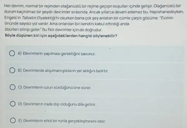 Her devrim, normal bir rejimden olağanüstũ bir rejime geçişin koşullari içinde gelisir.bir
durum kaçinilmaz bir seydir devrimler sirasinda. Ancak yillarca devam edemez bu.Hapishanedeyken,
Engels"in Tabiatin Diyalektigihi okurken bana cok sey anlatan bir cümle carpti gozüme: "Evimin
onünde sayisiz yol vardir Ama onlardan biri kendini kabul ettirdigi anda
obürleri silinip gider." Bu fiki devrimler için de dogrudur.
B3yle düşünen biri için aşağidakilerden hangisi sõylenebilir?
A) Devrimlerin yapilmasi gerektigini savunur.
B) Devrimlerde alişilmamişliklarin yer aldigini belirtir.
C) Devrimlerin uzun sürdüigúnt one sürer.
D) Devrimlerin irade diş oldugunu dile getirir.
E) Devrimlerin etkili bir ruhla gerçekleşmesini ister.