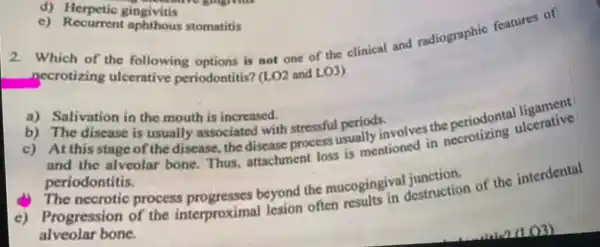 d)Herpetic gingivitis
c) Recurrent aphthous stomatitis
necrotizing ulcerative periodontitis? (1.02 noor the not one of the clinical and radiographic features of
(LO2 and LO3)
a) Salivation in the mouth is increased.
b) The disease is usually associated with stressful periods.
c) Atthisstage of the disease, the disease process usually involves the periodontal Icerative
and the alveolar bone Thus, attachment loss is mentioned in necrotizing ulcerative
periodontitis.
process progresses beyond the mucogingival junction.
c) Progression of the interproximal lesion often results in destruction of the interdental
alveolar bone.