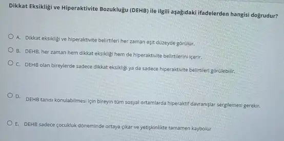 Dikkat Eksikligi ve Hiperaktivite Bozuklugu (DEHB) ile ilgili aşağidaki ifadelerden hangisi doğrudur?
A. Dikkat eksikligi ve hiperaktivite belirtileri her zaman eşit düzeyde gorolur.
B. DEHB, her zaman hem dikkat eksikligi hem de hiperaktivite belirtileriniçerir.
C. DEHB olan bireylerde sadece dikkat eksikligi ya da sadece hiperaktivite belirtiler gorulebilir.
D. DEHB tanisi konulabilmes Için bireyin tüm sosyal ortamlarda hiperaktif dairransiar sergilemes gerekir.
E. DEHB sadece cocukluk doneminde ortaya gikar ve yetişkinlikte tamamen kaybolur