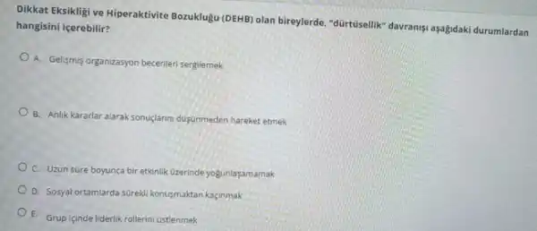 Dikkat Eksikligi ve Hiperaktivite Bozuklugu (DEHB) olan bireylerde "dürtüselilik" davranişi aşağidaki durumlardan
hangisini içerebilir?
A. Gelişmis organizasyon beceriler sergilemek
B. Anlik kararlar alarak sonuç/armi dogunmeden hareket etmek
C. Uzun süre boyunca bir etkinlik Uzerinde yogunlaşamamak
D. Sosyal ortamlarda surekl konusmaktan kaçinmak
E. Grup içinde liderlik rollerini Gstlenmek