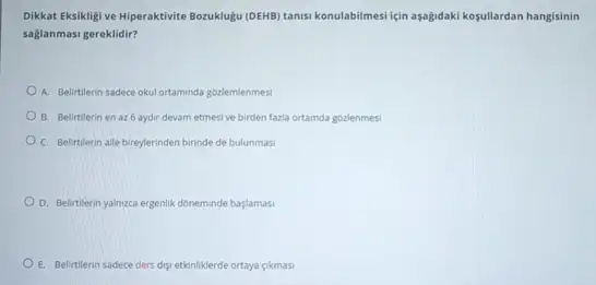 Dikkat Eksikligi ve Hiperaktivite Bozuklugu (DEHB) tanisi konulabilmes için aşağidaki kosullardan hangisinin
saglanmasi gereklidir?
A. Belirtilerin sadece okul ortaminda gozlemlenmes!
B. Belirtilerin en az 6 aydir devam etmesi ve birden fazla ortamda gozlenmesi
C. Belirtilerin alle bireylerinden birinde de bulunmasi
D. Belirtilerin yalnzca ergenlik doneminde başlamasi
E. Belittlerin sadece ders digi etkinliklerde ortaya gikmasi