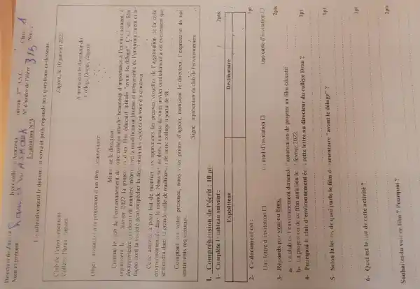Direction de Zagora
Nom et prénom :
R.
Nocé colle:
Nécas
A.s.C.
Class:
Evaluation mathrm(N)_(3) 
N'd ordre de l'elève: 315 Note:
1.

 Club de l'environnement & Zagora, le 10 janvier 2022 
College Daraa /agora & 


A monseur le directeur
Oblęt invitation à la projection d'un film occurrennare.
Mons iur le directeur.
Commie le club de l'environnement de votre collège attaché beaucoup d'importance à l'environnement, il organiserse le 22 fevrier 2022. La projection d'un film éducatif n'entule "avent le déduge. "C'est un film documentaire qui décrit de manière informative la modification brutale d'asentérés de l'environnement et lafagon dont la société peut empêter la disprition des espèces en voie d'extinction.
Cette activité a pour but de mendure aux apprenants les preuves visuelles de l'aggravation de la crise environnementale dans le monde. Nous serms donc, hureaux de vous inviteur ordolament à cet événement qui se tiendra dans la grande salle de multimedia de notre collège à partir de 9 mathrm(~h) .
Compartir sur votre présence, nous vius prions d'agrer, monsieur le: directeur, l'expression de nos sentiments respectucux.
Signé : representant du club de l'environnement.
I. Compréhension de l'écrit: 10 pt:
1- Comptète le tableau suivant :

 Expéditeur & Destinataire 
 & 


2- Ce document est :
Unclettre d'invitation square un mail d'invitation square 
 1 mathrm(pt) 
3- Réponds par vrai ou faux.
3- Réponds par vrai ou faux.
 2 mathrm(pts) 
a- Le club de l'environnement demand: l'autorisation de projeter un film éducation
b- La projection de ce film aura lieu le 22 fervier 2022.
4- Pourquoi le club d'environnement écrit cette lettre au directeur du collège Drea ?
 1 mathrm(pt) 
5- Selon la let re, de quoi parle le film de umentaire "avant le déluge" ?
 1 mathrm(pt) 
6- Quel est le but de cette activité ?
 2 mathrm(pts) 
Souhaites-tu voir ce film ? Pourquoi ?
