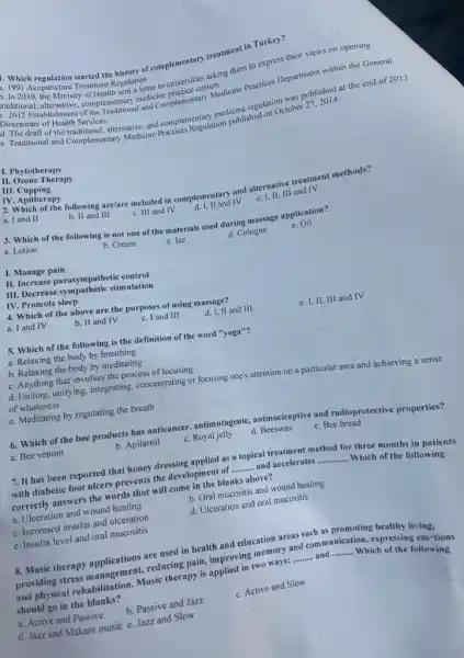 Directorate of Health Services raditional and Compressments medicine regulation was published at the end of 2013
of the traditional, alternative and comples Regulation published on October 27
complementary and Complementary termeteine Practices Department within the General
Directorate of Health Services
raditional, ale Ministry of Health sent letter to universities asking them to express their views on opening
centers
- Which regulation started the history of complementary treatment in Turkey?
Acupuncture Treatment Regulation
1. Phytotherapy
II. Ozone Therapy
III . Cupping
IV. Apitherapy
2. Which of the following are/are included in complementary and alternative treatment methods?
a. I and II
b. II and III
c. III and IV
d. 1,11 and IV
e. I, II, III and IV
3. Which of the following is not one of the materials used during massage application?
e. Oil
a. Lotion
b. Cream
c. Ice
d. Cologne
I. Manage pain
II. Increase parasym pathetic control
III. Decrease sympathetic stimulation
IV. Promote sleep
4. Which of the above are the purposes of using massage?
a. I and IV
b. II and IV
c. I and III
d. I, II and III
e. I, II, III and IV
square 
5. Which of the following is the definition of the word "yoga"?
a. Relaxing the body by breathing
b. Relaxing the body by meditating
c. Anything that involves the process of focusing
d. Uniting, unifying, integrating,concentrating or focusing one's attention on a particular area and achieving a sense
square 
of wholeness
e. Meditating by regulating the breath
6. Which of the bee products has anticancer,antimutagenic, antinociceptive and radioprotective properties?
a. Bee venom
b. Apilarnil
c. Royal jelly
d. Beeswax
e. Bee bread
7. It has been reported that honey dressing applied as a topical treatment method for three months in patients
with diabetic foot ulcers prevents the development of __ and accelerates __
Which of the following
correctly answers the words that will come in the blanks above?
a. Ulceration and wound healing
b. Oral mucositis and wound healing
c. Increased insulin and ulceration
d. Ulceration and oral mucositis
e. Insulin level and oral mucositis
8. Music therapy applications are used in health and education areas such as promoting healthy living,
providing stress management.reducing pain, improving memory and communication, expressing em tions
and physical rehabilitation Music therapy is applied in two ways:
__ __
Which of the following
should go in the blanks?
a. Active and Passive
b. Passive and Jazz
c. Active and Slow
d. Jazz and Makam music e. Jazz and Slow