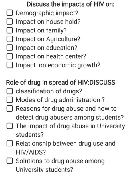 Discuss the impacts of HIV on:
Demographic impact?
Impact on house hold?
Impact on family?
Impact on Agriculture?
Impact on education?
Impact on health center?
Impact on economic growth?
Role of drug in spread of HIV:DISCUSS
classification of drugs?
Modes of drug administration?
Reasons for drug abuse and how to
detect drug abusers among students?
The impact of drug abuse in University
students?
Relationship between drug use and
HIV/AIDS?
Solutions to drug abuse among
University students?