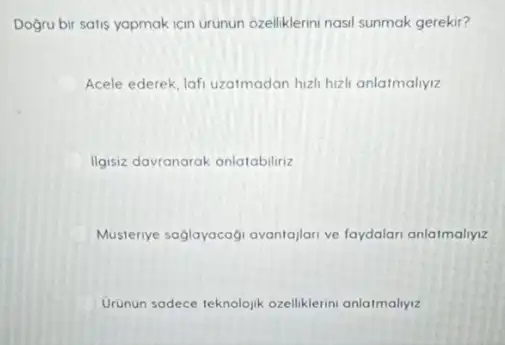 Dogru bir satis yapmak icin urunun ozelliklerini nasi sunmak gerekir?
Acele ederek, lafi uzatmadan hizh hizh anlatmaliyiz
D Ilgisiz davtanarak anlatabilirizzz
Musteriye saglayacagi avantajian ve faydalari anlatmaliyzz
Urunun sadece teknolojik ozelliklerini anlatmalyyiz