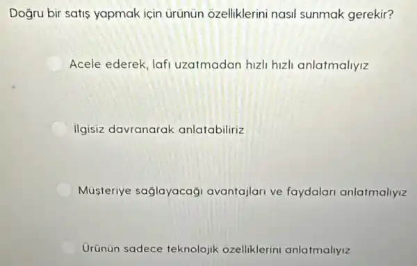 Dogru bir satis yapmak için urünün ozelliklerini nasil sunmak gerekir?
Acele ederek, lafi uzatmadan hizli hizli anlatmallyiz
ilgisiz davranarak anlatabiliriz
Musteriye saglayacağ avantajlari ve faydalar anlatmallyiz
Urünün sadece teknolojik ozelliklerin anlatmaliyiz