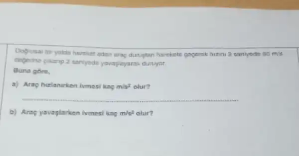 Dogrusal bir yoldo hareket eden arap dunutan harekets gopernk hizini 2 sartiyods 60m/s
deperine pikanp 2 sariyode yavapiayarak duruyar.
Buna gore,
a) Arap hizlanurken ivmesi kap m/s^2 olur?
__
b) Arsp yavaplarken ivmesi kap m/s^2 olur?