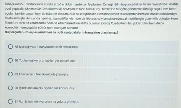 Dovùs Kulüb0, baştan sona süreklişizofrenikbir mantiktan faydalanir. Ornegin film boyunca tekrarlanan "ayniştirma" motifi
post yapisalci Maymunlar Cehennemive 12 Maymuntarz bilim kurgu filmlerine bir gifte gonderme niteligi taşir Hem ticari
açidan tam bir başan hemde túketim toplumunun bir eleştirisidir. Hem modernist tekniklerden hem de klasik tekniklerden
faydalanmiştr. Ayni anda hem Hz. Isa motifferiyle hem deNietzsche yi aniştiran deccal motiffernyle gizemilik doludur. Hem
Frankfurt tarzibirkaramsarlik hem de kitle hareketine atifta bulunur. Dóvũs KulUb0hem bir siddet filmi hem de bir
komedidir hempopúler kült[r hem avangart sanattir.
Bu parçadan Dóvùş Kulübú filmi ile ilgili aşağidakilerin hangisine ulasilamaz?
A) içerdigi yapi itibariyla mistik bir ozellik taşir.
B) Toplumsal yergi unsurlar yer almaktadir.
C) Eskive yen teknikleri birleştirmiştir.
D) içinde melankolik ogeler soz konusudur.
E) Ruh biliminden yararlanma yoluna gitmiştir.