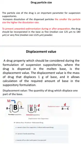 Drug particle size
The particle size of the drug is an important parameter for suspension
suppositories.
Increases dissolution of the dispersed particles the smaller the particle
size the higher the dissolution rate.
To prevent unwanted sedimentation during or after preparation, the drug
should be incorporated in the base as fine (median size 125 ym to 180
(um) or very fine (median size leqslant 125 (m) powder.
Displacement value
A drug property which should be considered during the
formulation of suspension suppositories, where the
drug is dispersed in the molten base, is the
displacement value The displacement value is the mass
of drug that displaces 1 g of base, and it allows
calculation of the required amount of base in the
suppository formulation.
Displacement value: The quantity of drug which displace one
part of the base.
Displacement value-Suppository
B= Indicate Base; M indicates MedicamentDrug;
a=amount of pure bases suppository (without medicament/drug);
d-amount of medicament/drug;
comount of base after medicament is incorporated