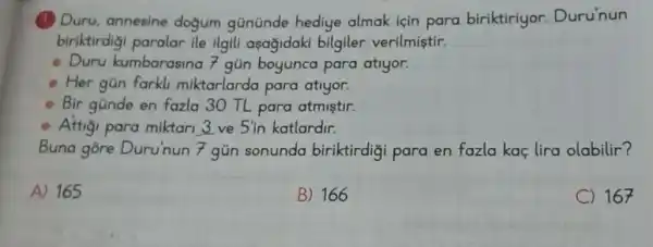 Duru, annesine dogum gününde hediye almak için para biriktiriyor.Duru'nun
biriktirdigi paralar ile ilgili asagidaki bilgiler verilmiştir.
Duru kumbarasin a 7 gún boyunca para atiyor.
Her gün farkl miktarlarda para atiyor.
Bir gũnde en fazla 30 TL para atmistir.
Attigi para miktari 3 ve 5'in katlardir.
Buna gore Duru'nun
(3)/(70)
gủn sonunda biriktirdigi para en fazla kac lira olabilir?
A) 165
B) 166
C 167