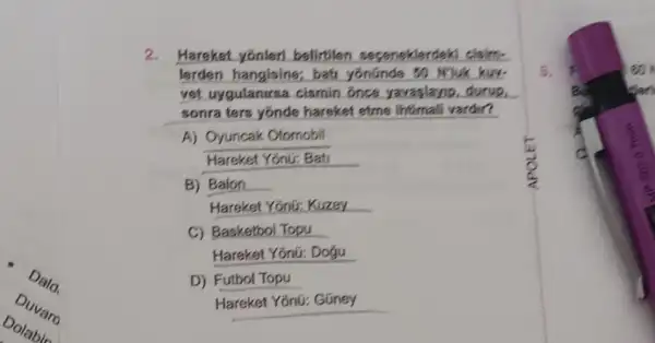 Duvar
2. Hareket yonler belirtilen seconoklerdek
lerden hangisine;bat yonunde 50	kuy
vet uygulanirsa cismin once yavaplano. durup
sonra ters yonde hareket etme infirmali va yardir?
A) Oyuncak Otomobil
Hareket Yonir: Bati
B) Balon
Hareket Yonir: Kuzey
C) Basketbol Topu
Hareket Yōnữ: Dogu
D) Futbol Topu
Hareket Yonú: Güney
5	eo
an