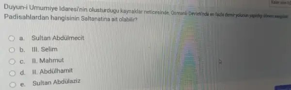 Duyun-i Umumiye Idaresinin olusturdugu kaynaklar neticesinde, Osman!Devletinde en fazla demi yolurun yapidigi dinem asagidaki
Padisahlardar hangisinin Saltanatina ait olabilir?
a. Sultan Abdülmecit
b. III. Selim
c. II. Mahmut
d. II. Abdülhamit
e. Sultan Abdülaziz