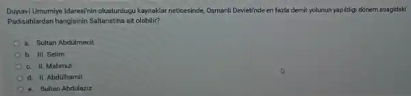 Duyun-i Umumiye Idaresi'nin olusturdugu kaynaklar neticesinde,Osmanli Devleti'nde en fazla demir yolunun yapildigi dõnem asagidaki
Padisahlardan hangisinin Saltanatina ait olabilir?
a. Sultan Abdilmecit
b. III. Selim
c. II. Mahmut
d. II. Abdülhamit
e. Sultan Abdülaziz