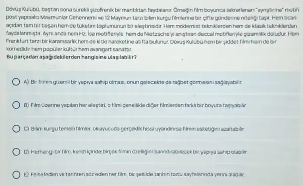 Dóvùs Kulubú, baştan sona sürekli sizofrenik bir mantiktan faydalanir. Ornegin film boyunca tekrarlanan "aynştirma" motifi
post yapisalci Maymunlar Cehennerni ve 12 Maymun tarzi bilim kurgu filmlerine bir gifte gônderme niteligi taşin Hem ticari
açidan tambir başarihem de túketim toplumunun bir eleştirisidir. Hem modernist tekniklerden hem de klasik tekniklerden
faydalanmiştir. Ayni anda hem Hz. Isa motifferiyle hem deNietzsche yi aniştiran deccal motifferiyle gizemilik doludur Hem
Frankfurt tarzbir karamsarlik hem de kitle hareketine atifta bulunur. DovisKulübù hem bir siddet filmi hem de bir
komedidir hem popúler kültũr hem avangart sanattir.
Bu parçadan aşağidakilerden hangisine ulasilabilir?
A) Bir filmin gizemli bir yapiya sahip olmasi onun gelecekte de rağbet gormesini saglayabilir.
B) Film Gzerine yapilan her eleştiri, o filmi genellikle diger filmlerden farki bir boyuta taşryabilir.
C) Bilim kurgu temelli filmler, okuyucuda gerçeklik hissi uyandinrsa filmin estetigini azaltabilir.
D) Herhangi bir film kendi içinde birçok filmin ozelligini banndirabilecek bir yapnya sahip olabilir.
E) Felsefeden ve tarihten soz edenher film bir sekilde tarihin tozlu sayfalannda yerini alabilir.