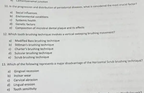 e) Cementoenamel junction
11. In the progression and distribution of periodontal diseases, what is considered the most crucial factor?
a) Social influences
b) Environmental conditions
c) Systemic health
d) Genetic factors
e) Composition of microbial dental plaque and its effects
12. Which tooth brushing technique involves a vertical sweeping brushing movement?
a) Modified Bass brushing technique
b) Stillman's brushing technique
c) Charter's brushing technique
d) Sulcular brushing technique
e) Scrub brushing technique
13. Which of the following represents a major disadvantage of the Horizontal Scrub brushing technique?
a) Gingival recession
b) Incisor wear
c) Cervical abrasion
d) Lingual erosion
e) Tooth sensitivity
