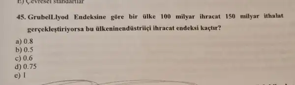 E) Cevresel standartiar
45. GrubelLlyod Endeksine gōre bir tilke 100 milyar ihracat 150 milyar ithalat
gerçeklestiriyorsa bu ilkeninendiistriiç ihracat endeksi kaçtir?
a) 0.8
b) 0.5
c) 0.6
d) 0.75
e) 1