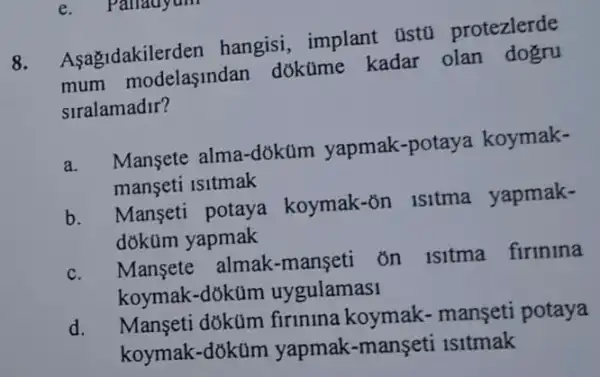 e. Parauyum
8. Aşagidakilerden hangisi, implant ustú protezlerde
mum modelasindan dokúme kadar olan dogru
siralamadir?
a. Mansete alma-dõktim yapmak -potaya koymak-
manseti isitmak
b. Manseti potaya koymak-ôn isitma yapmak-
dõküm yapmak
c. Mansete almak -manseti on isitma firinina
koymak-dókum uygulamas1
d.
Manseti doküm firinina koymak.manseti potaya
koymak-doküm yapmak-manşeti 1s1tmak