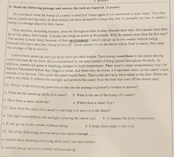 E: Read the following passage and answer the tests as required. (3)points)
Do you know what the hump of a camel is used for?Guess ngain if you answered to store water This idea
about camels storing water in their humps has been around for a long time, but it's actually not true. A camel's
hump is a storage place for fatty tissue.
Most animals, including humans store fat throughout their bodies, beneath their skin But camels store their
fat in one place their hump. A hump can weigh as much as 80 pounds. Why do camels store their fat this way?
The answer is most likely because of their environment Camels can go up to two weeks without eating
because they have this fatty tissue to live off. Since camels live in the desert where food is scarce, they need
this storage of fat to survive.
Camels have amazing survival skills built into their bodies. Their humps contribute to the camel staying
cooler because all the body fat is concentrated to one area instead of being spread throughout the body. In
addition, camels are great at handling changes in body temperature. They need to reach temperatures over 106
degrees Fahrenheit before they begin to sweat, and when they do sweat it evaporates while on the camel's skin.
instead of on its coat.This cools the camel much faster. Their coats also help them adapt to the heat. While the
coat is not thick.it reflects the sunlight and protects the camel from the heat that rises off the desert sand.
22. Which of the following questions is the one the passage is primarily written to answer?
a. What are the amazing skills of a camel?
b. What is the use of the hump of a camel?
c. How does a camel store fat?
d. Where does a camel live?
23. How does the color of a camel's coat help it to survive in the desert?
a. The light color reflects the sunlight, keeping the camel cool.
b. It changes the body temperature.
c. It can go up to two weeks without cating.
d. It helps them adapt to the cold.
24. All of the following are true about the camels except __
a. camels have amazing surviving skills built into their bodies
b. camels can go up to two weeks without eating