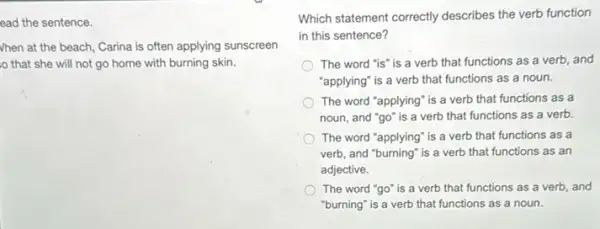 ead the sentence.
Vhen at the beach,Carina is often applying sunscreen
that she will not go home with burning skin.
Which statement correctly describes the verb function
in this sentence?
The word "is" is a verb that functions as a verb, and
"applying" is a verb that functions as a noun.
The word "applying" is a verb that functions as a
noun, and "go" is a verb that functions as a verb.
The word "applying" is a verb that functions as a
verb, and "burning" is a verb that functions as an
adjective.
The word "go" is a verb that functions as a verb, and
"burning" is a verb that functions as a noun.