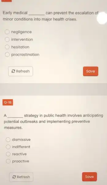 Early medical __ can prevent the escalation of
minor conditions into major health crises.
negligence
intervention
hesitation
procrastination
__ strategy in public health involves anticipating
potential outbreaks and implementing preventive
measures.
dismissive
indifferent
reactive
proactive