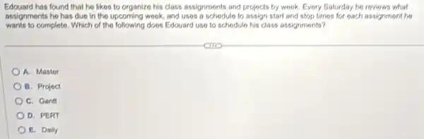 Edouard has found that he likes to organize his class assignments and projects by wook. Every Saturday he reviews what
assignments he has due In the upcoming wook, and uses a schodule to assign start and stop times for each assignment he
wants to complete. Which of the following does Edouard use to schodule his class assignments?
A. Mastor
B. Projoct
C. Gantt
D. PERT
E. Daily