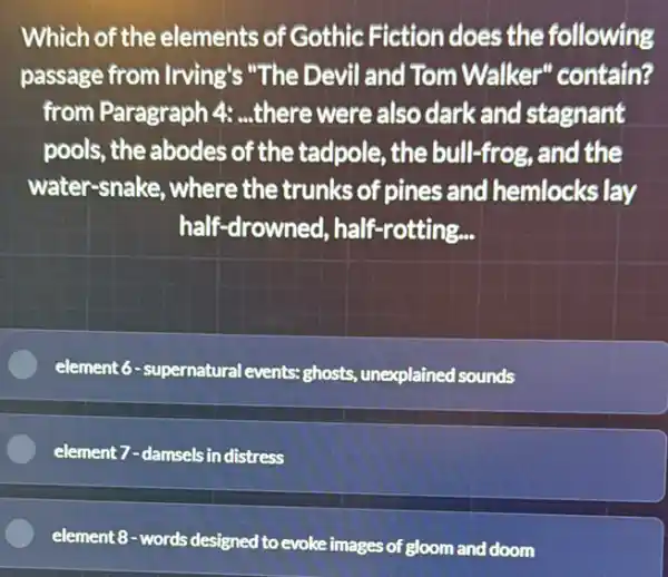 Which of the elements of Gothic Fiction does the following
passage from Irving's "The Devil and Tom Walker" contain?
from Paragraph 4:...there were also dark and stagnant
pools, the abodes of the tadpole, the bull-frog, and the
water-snake, where the trunks of pines and hemlocks lay
half-drowned, half -rotting...
element 6 - supernatura levents: ghosts, unexplained sounds
element 7-damsels in distress
element 8-words designed to evoke images of gloom and doom