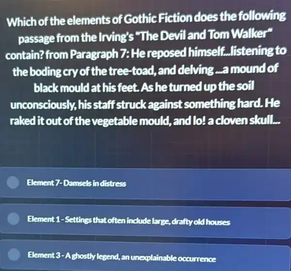 Which of the elements of Gothic Fiction does the following
passage from the lrving's "The Devil and Tom Walker"
contain?from Paragraph 7: He reposed himself ...listening to
the boding cry of the tree-toad, and delving ...a mound of
black mould at his feet. Asheturned up the soil
unconsciously, his staff struck against something hard. He
raked it out of the vegetable mould ,and lo/a doven skull.
Element7-Damselsin distress
Element 1-Settings that often include large,drafty oldhouses
Element 3-Aghostly legend , an unexplainable occurrence