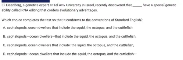 Eli Eisenberg, a genetics expert at Tel Aviv University in Israel, recently discovered that __ have a special genetic
ability called RNA editing that confers evolutionary advantages.
Which choice completes the text so that it conforms to the conventions of Standard English?
A. cephalopods, ocean dwellers that include the squid , the octopus, and the cuttlefish
B. cephalopods-ocean dwellers-that include the squid, the octopus , and the cuttlefish
C. cephalopods, ocean dwellers that include: the squid , the octopus, and the cuttlefish,
D. cephalopods-ocean dwellers that include the squid, the octopus, and the cuttlefish-