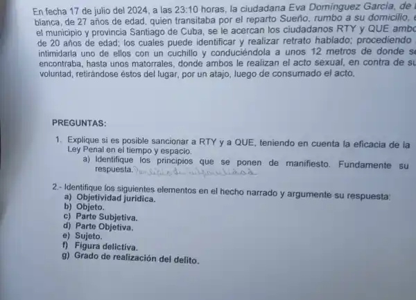 En fecha 17 de julio del 2024 a las 23:10 horas.la ciudadana Eva Domínquez García,de
blanca.de 27 to de edad, quien trar sitab a por el reparto Sueño rumb o a su domic ilio,
icipic y provi ncia Sar tiago de Cuba se le acercan los ciudadanos 'yQUI
de 20 años de edac i los cuales puede identif icar y realizar retrato hablado;proc ediendo
intimidarla uno de ell os cor 1 un cuchill y cond ució ndola a unos 12 metros de donde s
encontraba,hasta unos mat orrales.dond e ambos le realizan el acto sexual Len contra de su
voluntad,ret irándose éstos del lugar , por un atajo,luego de cons umado el acto.
PREGUNTAS:
1. Exp lique si es posible sancionar a R TY y a QUE teniendo en cuenta la eficacia de la
Ley Pe nal er el tiempo y espacio.
a)Ident los principios que se ponen de manifiesto Fundamente su
respuesta. __
2.- Identifiq ue los siguientes elementos en el hecho narrado y argumente su respuesta:
a) Objeti vidad jurídica.
b) Objeto
c) Parte Subjetiva.
d) Parte Objetiva.
a)
c) Sigeta delictiva.
g) Grado de realiz ación del delito.