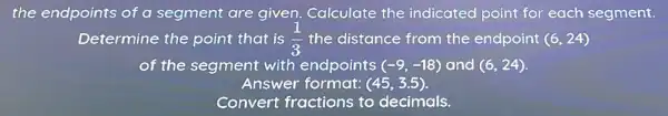 the endpoints of a segment are given.Calculate the indicated point for each segment.
Determine the point that is (1)/(3) the distance from the endpoint (6,24)
of the segment with endpoints (-9,-18) and (6,24)
Answer format: (45,3.5)
Convert fractions to decimals.