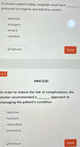 To ensure patient safety, hospitals must have __
protocols for hygiene and infection control.
sporadic
stringent
lenient
variable
MINIQUIZ
In order to reduce the risk of complications, the
doctor recommended a __ approach to
managing the patient's condition.
reactive
hesitant
redundant
proactive