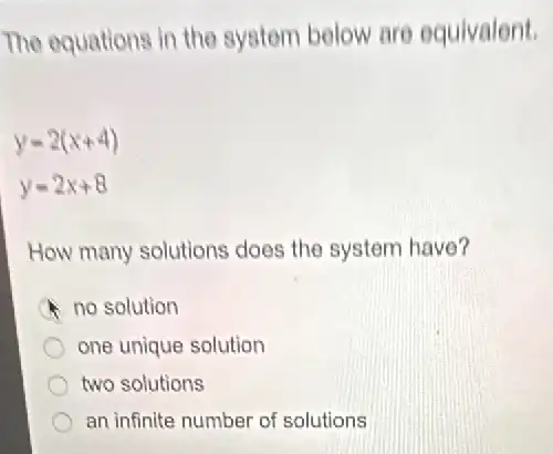 The equations in the system below are equivalent.
y=2(x+4)
y=2x+8
How many solutions does the system have?
no solution
one unique solution
two solutions
an infinite number of solutions