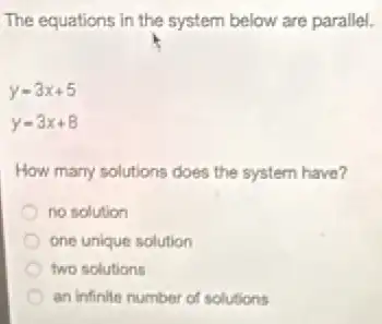 The equations in the system below are parallel.
y=3x+5
y=3x+8
How many solutions does the system have?
no solution
one unique solution
two solutions
an infinite number of solutions