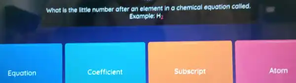 Equation
What is the little number after an element in c chemical equation colled.
Example: H_(2)
Coefficient
Subscript
Atom