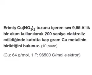 Erimis Cu(NO_(3))_(2) tuzunu iceren sivi 9 ,65 A'lik
bir akim kullanilarak 200 saniye elektroliz
edildiginde katotta kaç gram Cu metalinin
biriktigini bulunuz. (10 puan)
(Cu: 64g/mol,1F:96500C/mol elektron)