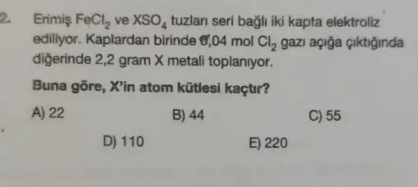 Erimis FeCl_(2) ve XSO_(4) tuzlari seri bagli iki kapta elektroliz
ediliyor.Kaplardan birinde &,04 mol Cl_(2) gazi açiga ciktiginda
diğerinde 2,2 gram X metali toplanlyor.
Buna gore Xin atom kütlesi kaçtir?
A) 22
B) 44
C) 55
D) 110
E) 220