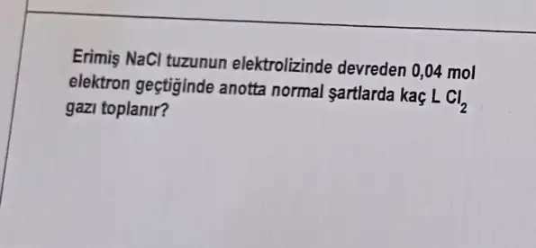 Erimis NaCl tuzunun elektrolizinde devreden 0,04 mol
elektron geçtiginde anotta normal sartlarda kaç
LCl_(2)
gazi toplanir?