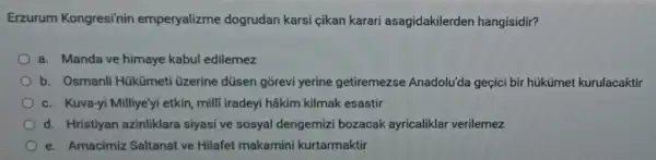 Erzurum Kongresi'nin emperyalizme dogrudan karsi cikan karari asagidakilerden hangisidir?
a. Manda ve himaye kabul edilemez
b. Osmanli Hükümeti üzerine düsen gorevi yerine getiremezse Anadolu'da geçici bir hükümet kurulacaktir
c. Kuva-yi Milliye'yi etkin, milli iradeyi hâkim kilmak esastir
d. Hristiyan azinliklara siyasi ve sosyal dengemizi bozacak ayricaliklar verilemez
e. Amacimiz Saltanat ve Hilafet makamini kurtarmaktir