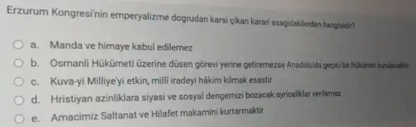 Erzurum Kongresinin emperyalizme dogrudan karsi çikan karari asagidakilerden hangisidir?
a. Manda ve himaye kabul edilemez
b. Osmanli Hükümet Uzerine düsen gõrevi yerine getiremezse Anadolu'da geçici bi hükümet kurulacaktir
c. Kuva-yi Milliye'yi etkin, milli iradeyi hâkim kilmak esastir
d. Hristiyan azinliklara siyasi ve sosyal dengemiz bozacak ayricaliklar verilemez
e. Amacimiz Saltanat ve Hilafet makamini kurtarmaktif