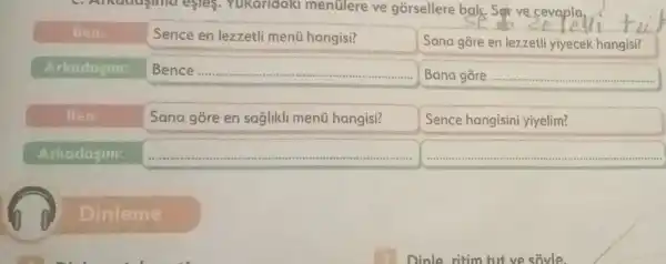 esres.Yukaridak mentlere ve gorsellere bak Sorve cevapla,
Ben
Sence en lezzetli menti hangisi?
Sana gore en lezzetli yiyecek hangisi?
Arkadajim:
Bence ....... square 
Bana gore __
Ben:
Sana gore en saglikli menü hangisi?
Sence hangisini yiyelim?
Arkadasim:
square 
square 
Dinleme