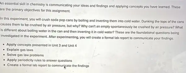 An essential skill in chemistry is communicating your ideas and findings and applying concepts you have learned. These
are the primary objectives for this assignment.
In this experiment, you will crush soda pop cans by boiling and inverting them into cold water. Dunking the tops of the cans
causes them to be crushed by air pressure , but why? Why can't an empty spontaneously be crushed by air pressure?What
is different about boiling water in the can and then inverting it in cold water? These are the foundational questions being
investigated in the experiment After experimenting, you will create a formal lab report to communicate your findings.
Apply concepts presented in Unit 3 and Unit 4
- Explain gas laws
Solve gas law problems
Apply periodicity rules to answer questions
Create a formal lab report to commuricate the findings