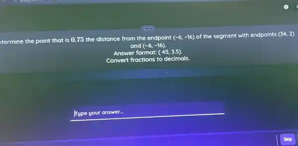 etermine the point that is 0.75 the distance from the endpoint (-6,-16) of the segment with endpoints (34,2) and (-6,-16) .
Answer format: (45,3.5) .
Convert fractions to decimals.
Type your answer...
Skip