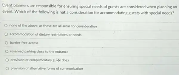 Event planners are responsible for ensuring special needs of guests are considered when planning an
event. Which of the following is not a consideration for accommodating guests with special needs?
none of the above as these are all areas for consideration
accommodation of dietary restrictions or needs
barrier-free access
reserved parking close to the entrance
provision of complimentary guide dogs
provision of alternative forms of communication