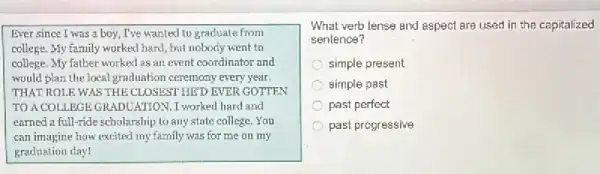 Ever since I was a boy, I've wanted to graduate from
college. My family worked hard, but nobody went to
college. My father worked as an event coordinator and
would plan the local graduation ceremony every year.
THAT ROLE WAS THE CLOSEST HED EVER GDTTEN
TO A COLLEGE GRADUATION. I worked hard and
earned a full-ride scholarship to any state college You
can imagine how excited my family was for me on my
graduation day!
What verb tense and aspect are used in the capitalized
sentence?
simple present
simple past
C past perfect
past progressive